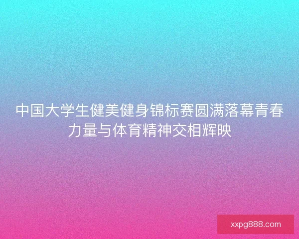 中国大学生健美健身锦标赛圆满落幕青春力量与体育精神交相辉映