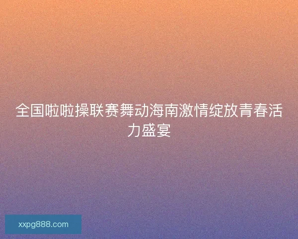 全国啦啦操联赛舞动海南激情绽放青春活力盛宴