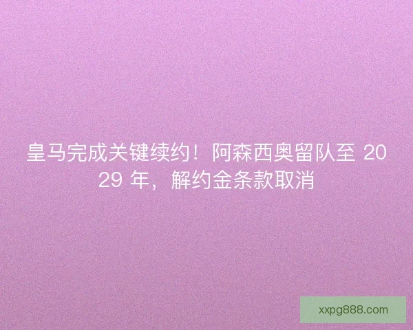 皇马完成关键续约！阿森西奥留队至 2029 年，解约金条款取消